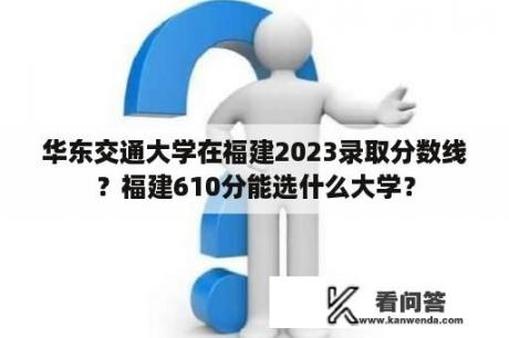 华东交通大学在福建2023录取分数线？福建610分能选什么大学？