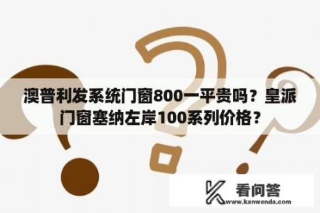 澳普利发系统门窗800一平贵吗？皇派门窗塞纳左岸100系列价格？