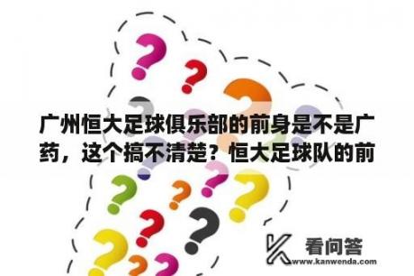 广州恒大足球俱乐部的前身是不是广药，这个搞不清楚？恒大足球队的前身是谁？