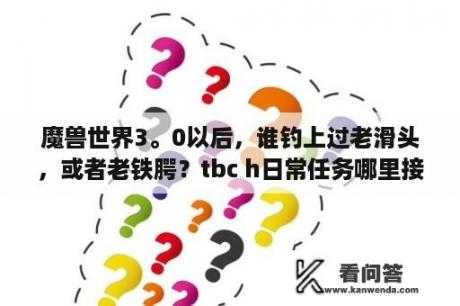 魔兽世界3。0以后，谁钓上过老滑头，或者老铁腭？tbc h日常任务哪里接？