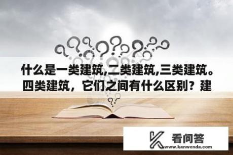 什么是一类建筑,二类建筑,三类建筑。四类建筑，它们之间有什么区别？建筑性质什么意思？