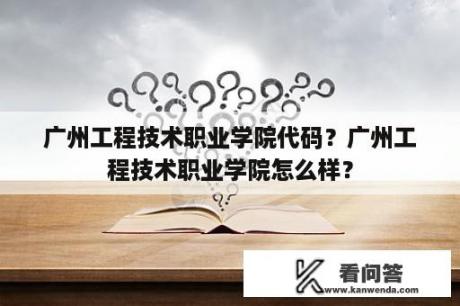 广州工程技术职业学院代码？广州工程技术职业学院怎么样？