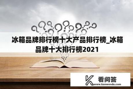  冰箱品牌排行榜十大产品排行榜_冰箱品牌十大排行榜2021