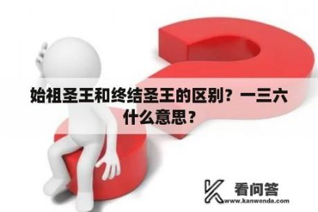 始祖圣王和终结圣王的区别？一三六什么意思？