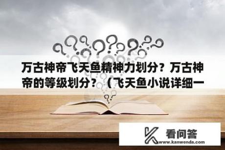 万古神帝飞天鱼精神力划分？万古神帝的等级划分？（飞天鱼小说详细一点）？