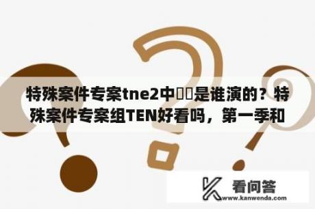 特殊案件专案tne2中旻旻是谁演的？特殊案件专案组TEN好看吗，第一季和第2季哪一季更好看~？