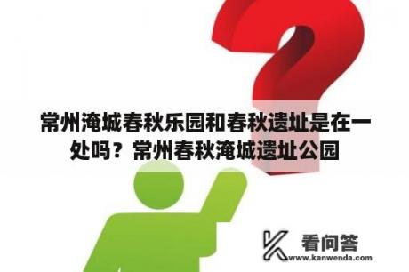 常州淹城春秋乐园和春秋遗址是在一处吗？常州春秋淹城遗址公园