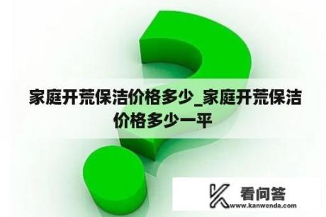  家庭开荒保洁价格多少_家庭开荒保洁价格多少一平