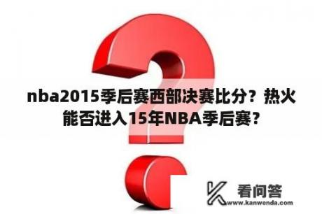 nba2015季后赛西部决赛比分？热火能否进入15年NBA季后赛？