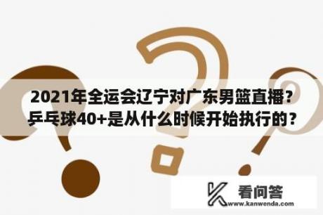 2021年全运会辽宁对广东男篮直播？乒乓球40+是从什么时候开始执行的？