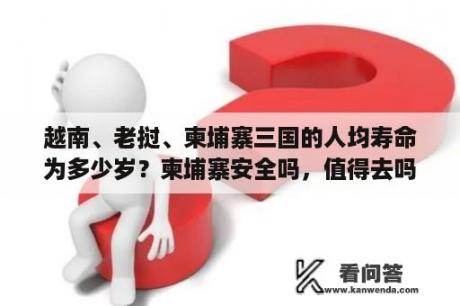 越南、老挝、柬埔寨三国的人均寿命为多少岁？柬埔寨安全吗，值得去吗？