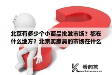 北京有多少个小商品批发市场？都在什么地方？北京买家具的市场在什么地方