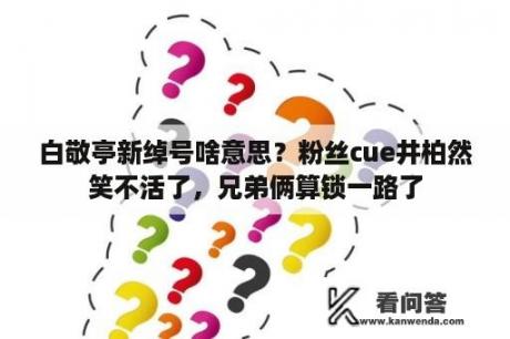 白敬亭新绰号啥意思？粉丝cue井柏然笑不活了，兄弟俩算锁一路了