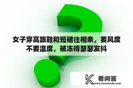 女子穿高跟鞋和短裙往相亲，要风度不要温度，被冻得瑟瑟发抖