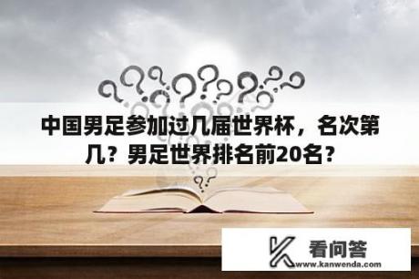 中国男足参加过几届世界杯，名次第几？男足世界排名前20名？