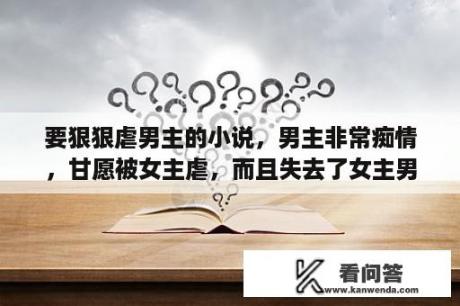 要狠狠虐男主的小说，男主非常痴情，甘愿被女主虐，而且失去了女主男主会活不下去的内种小说。谢谢哈~？寻找和上官秋月一样妖孽的男主？