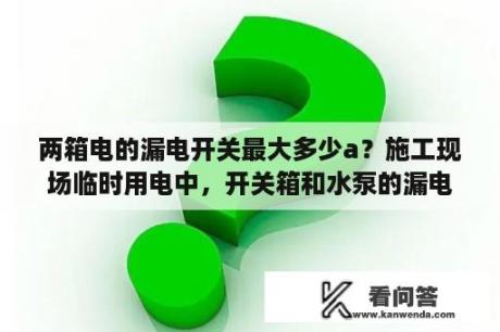 两箱电的漏电开关最大多少a？施工现场临时用电中，开关箱和水泵的漏电保护器规格一般为多少？（额定电流电压）？