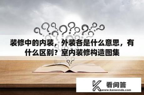 装修中的内装，外装各是什么意思，有什么区别？室内装修构造图集