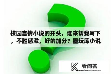 校园言情小说的开头，谁来帮我写下，不胜感激，好的加分？墨坛库小说怎么看不了？