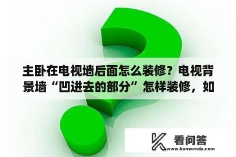 主卧在电视墙后面怎么装修？电视背景墙“凹进去的部分”怎样装修，如选墙纸，用什么花样的，具体点，最好有图，谢谢？