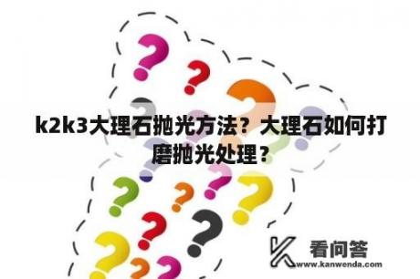 k2k3大理石抛光方法？大理石如何打磨抛光处理？