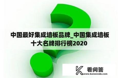  中国最好集成墙板品牌_中国集成墙板十大名牌排行榜2020