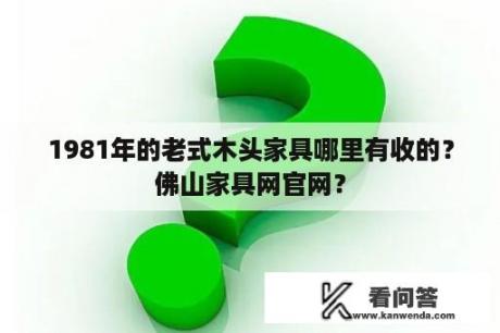 1981年的老式木头家具哪里有收的？佛山家具网官网？