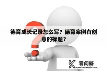 德育成长记录怎么写？德育案例有创意的标题？