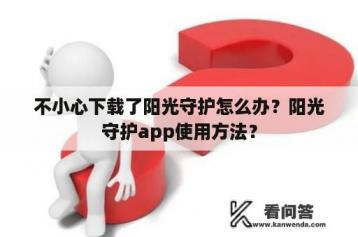 不小心下载了阳光守护怎么办？阳光守护app使用方法？