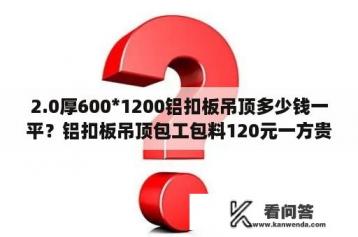 2.0厚600*1200铝扣板吊顶多少钱一平？铝扣板吊顶包工包料120元一方贵吗？