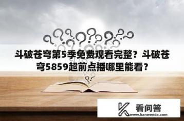 斗破苍穹第5季免费观看完整？斗破苍穹5859超前点播哪里能看？