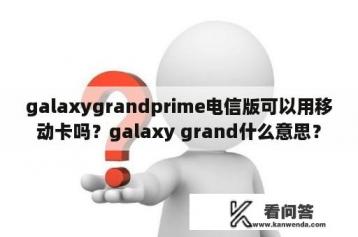 galaxygrandprime电信版可以用移动卡吗？galaxy grand什么意思？
