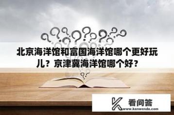 北京海洋馆和富国海洋馆哪个更好玩儿？京津冀海洋馆哪个好？