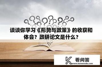 谈谈你学习《形势与政策》的收获和体会？政研论文是什么？