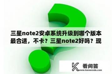 三星note2安卓系统升级到哪个版本最合适，不卡？三星note2好吗？现在还能用吗？它现在的安卓版本是多少？