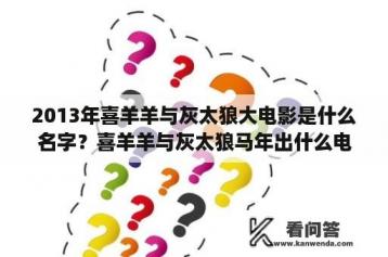 2013年喜羊羊与灰太狼大电影是什么名字？喜羊羊与灰太狼马年出什么电影？