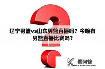 辽宁男篮vs山东男篮直播吗？今晚有男篮直播比赛吗？