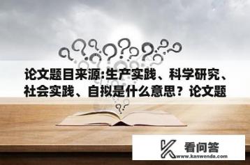 论文题目来源:生产实践、科学研究、社会实践、自拟是什么意思？论文题目来源:生产实践、科学研究、社会实践、自拟，是什么意思？