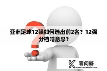 亚洲足球12强如何选出前2名？12强分档啥意思？