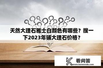 天然大理石雅士白颜色有哪些？搜一下2023年铺大理石价格？