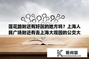 莲花路附近有好玩的地方吗？上海人民广场附近有去上海大观园的公交大巴吗？