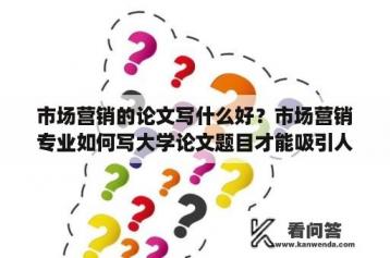 市场营销的论文写什么好？市场营销专业如何写大学论文题目才能吸引人？