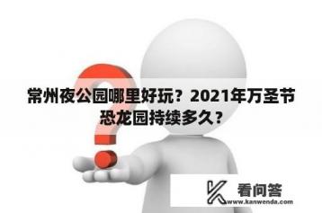 常州夜公园哪里好玩？2021年万圣节恐龙园持续多久？