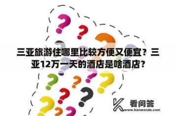 三亚旅游住哪里比较方便又便宜？三亚12万一天的酒店是啥酒店？