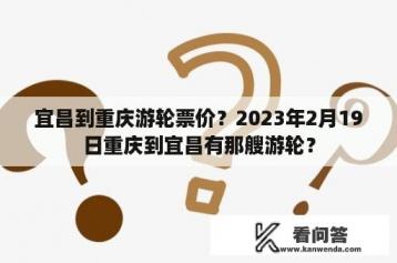 宜昌到重庆游轮票价？2023年2月19日重庆到宜昌有那艘游轮？