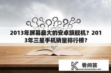 2013年屏幕最大的安卓旗舰机？2013年三星手机销量排行榜？