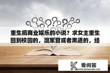 重生搞商业娱乐的小说？求女主重生回到校园的，混军营或者黑道的，经商发财的小说？