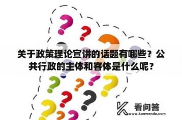 关于政策理论宣讲的话题有哪些？公共行政的主体和客体是什么呢？