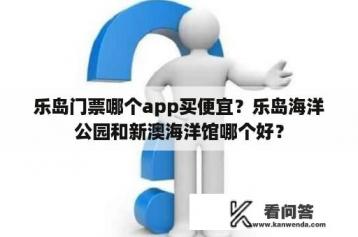 乐岛门票哪个app买便宜？乐岛海洋公园和新澳海洋馆哪个好？