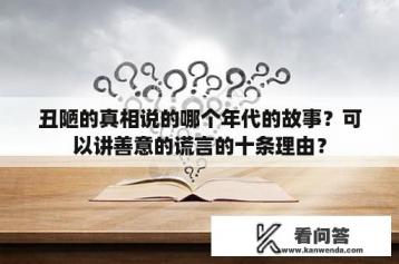 丑陋的真相说的哪个年代的故事？可以讲善意的谎言的十条理由？